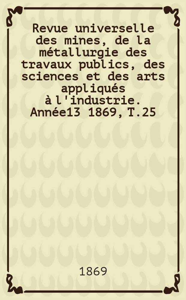Revue universelle des mines, de la métallurgie des travaux publics, des sciences et des arts appliqués à l'industrie. Année13 1869, T.25/26, Livr.5/6