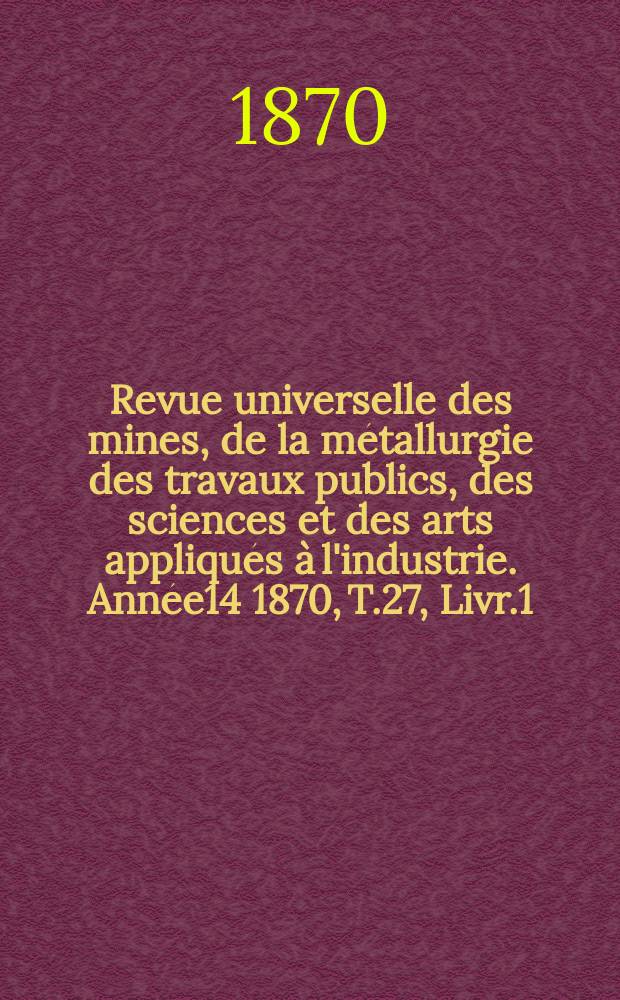 Revue universelle des mines, de la métallurgie des travaux publics, des sciences et des arts appliqués à l'industrie. Année14 1870, T.27, Livr.1