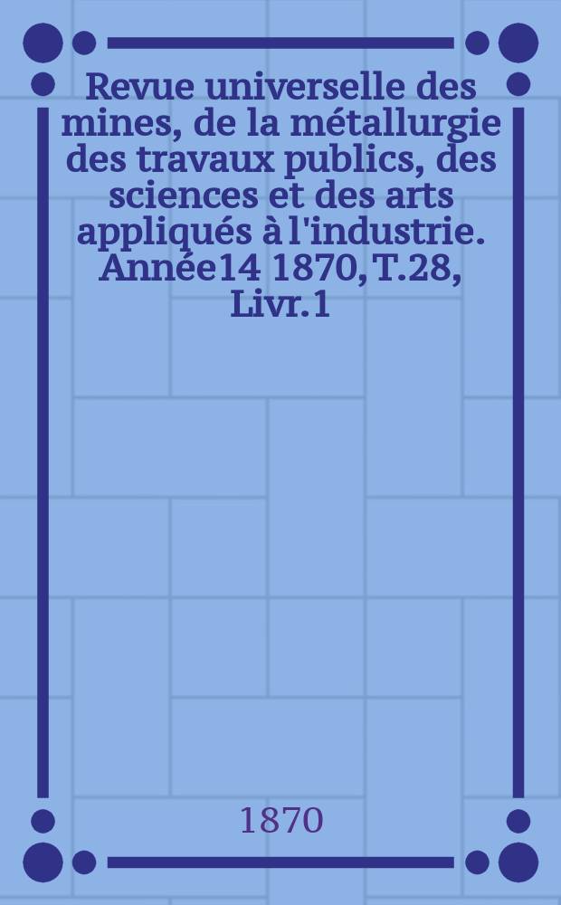 Revue universelle des mines, de la métallurgie des travaux publics, des sciences et des arts appliqués à l'industrie. Année14 1870, T.28, Livr.1