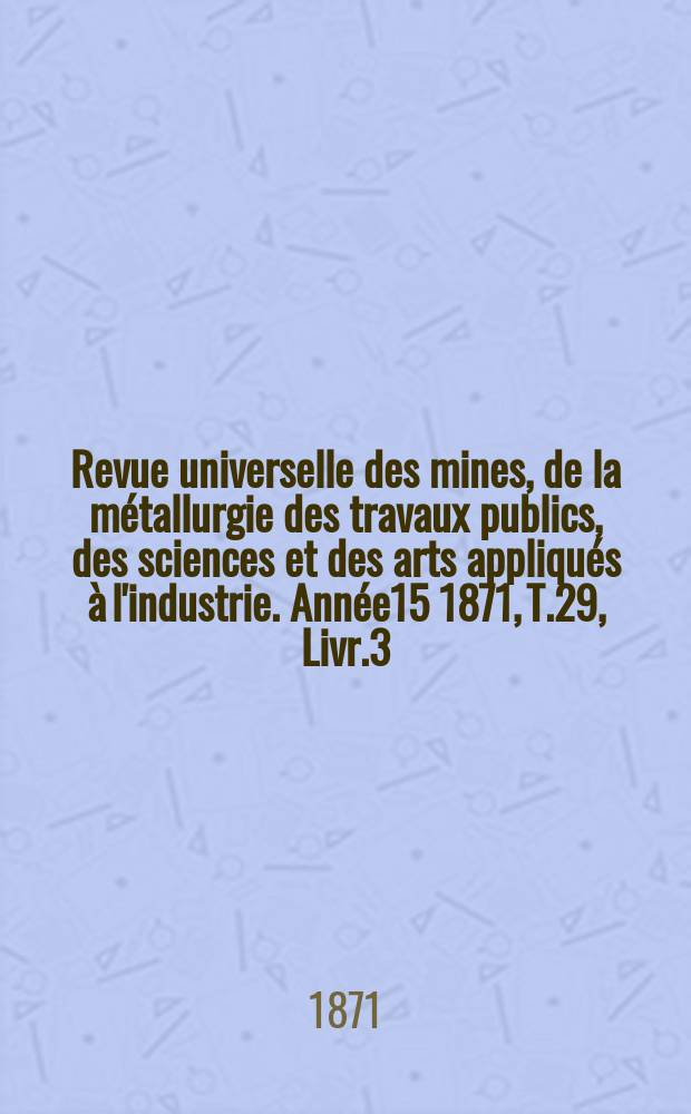 Revue universelle des mines, de la m&eacute;tallurgie des travaux publics, des sciences et des arts appliqu&eacute;s &agrave; l'industrie. Ann&eacute;e15 1871, T.29, Livr.3
