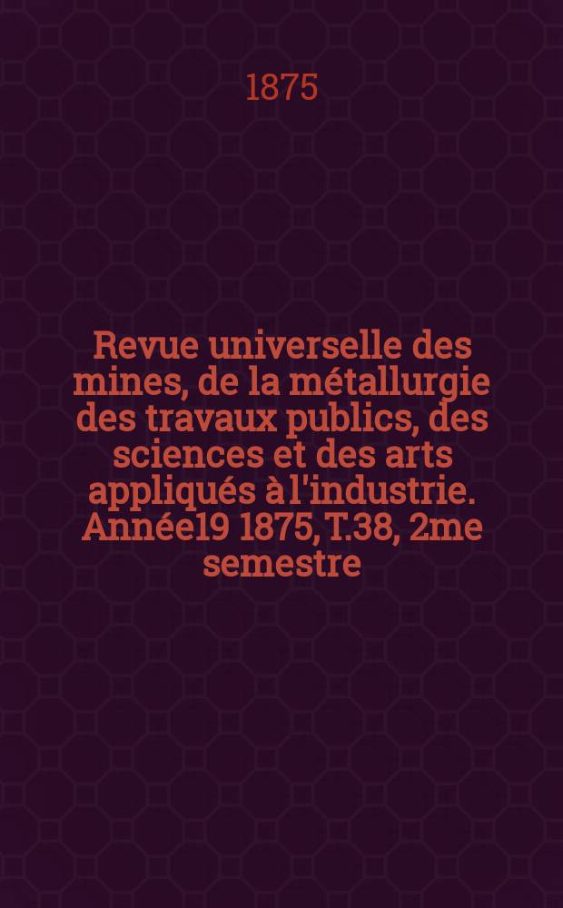 Revue universelle des mines, de la m&eacute;tallurgie des travaux publics, des sciences et des arts appliqu&eacute;s &agrave; l'industrie. [Ann&eacute;e19] 1875, T.38, 2me semestre