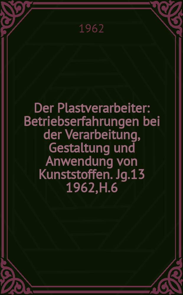 Der Plastverarbeiter : Betriebserfahrungen bei der Verarbeitung, Gestaltung und Anwendung von Kunststoffen. Jg.13 1962, H.6