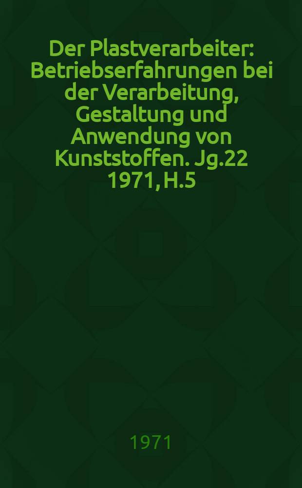 Der Plastverarbeiter : Betriebserfahrungen bei der Verarbeitung, Gestaltung und Anwendung von Kunststoffen. Jg.22 1971, H.5