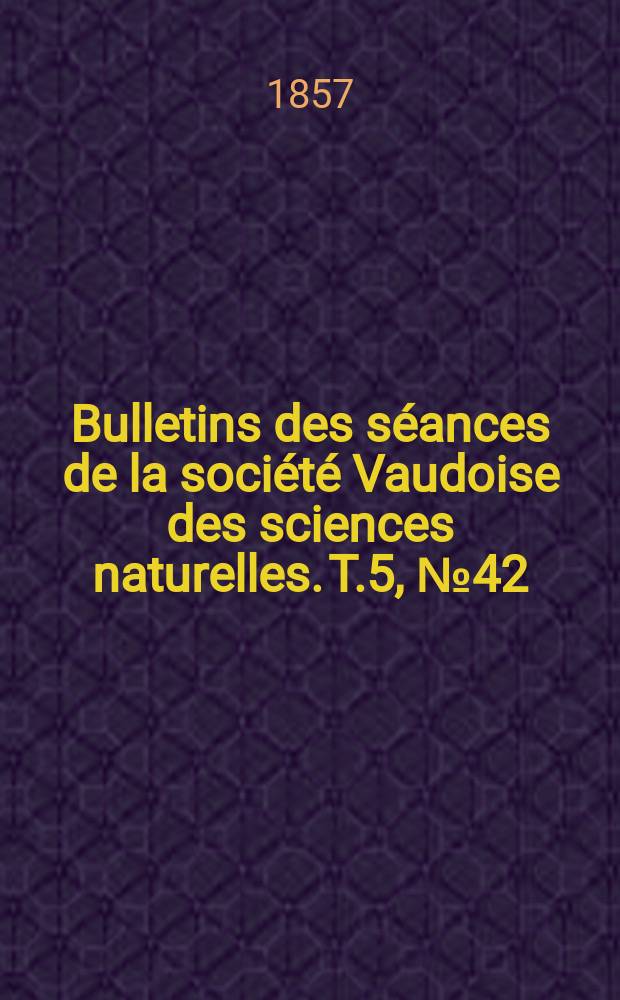 Bulletins des s&eacute;ances de la soci&eacute;t&eacute; Vaudoise des sciences naturelles. T.5, №42