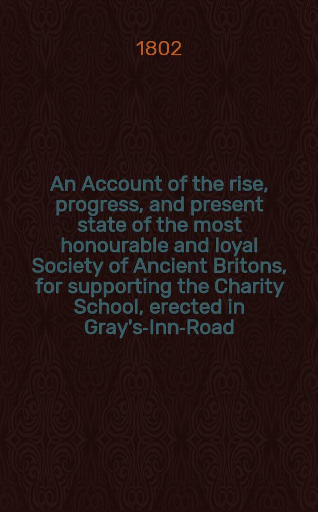 An Account of the rise, progress, and present state of the most honourable and loyal Society of Ancient Britons, for supporting the Charity School, erected in Gray's-Inn-Road, London; with a list of the governors and annual subscribes