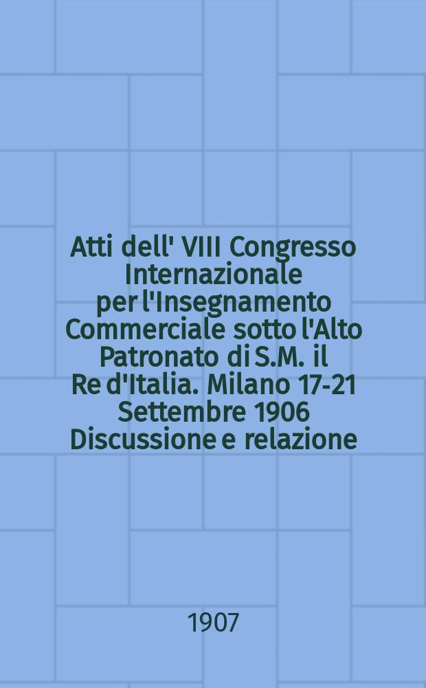 Atti dell' VIII Congresso Internazionale per l'Insegnamento Commerciale sotto l'Alto Patronato di S.M. il Re d'Italia. Milano 17-21 Settembre 1906 Discussione e relazione: (Università Commerciale "Luigi Bocconi")