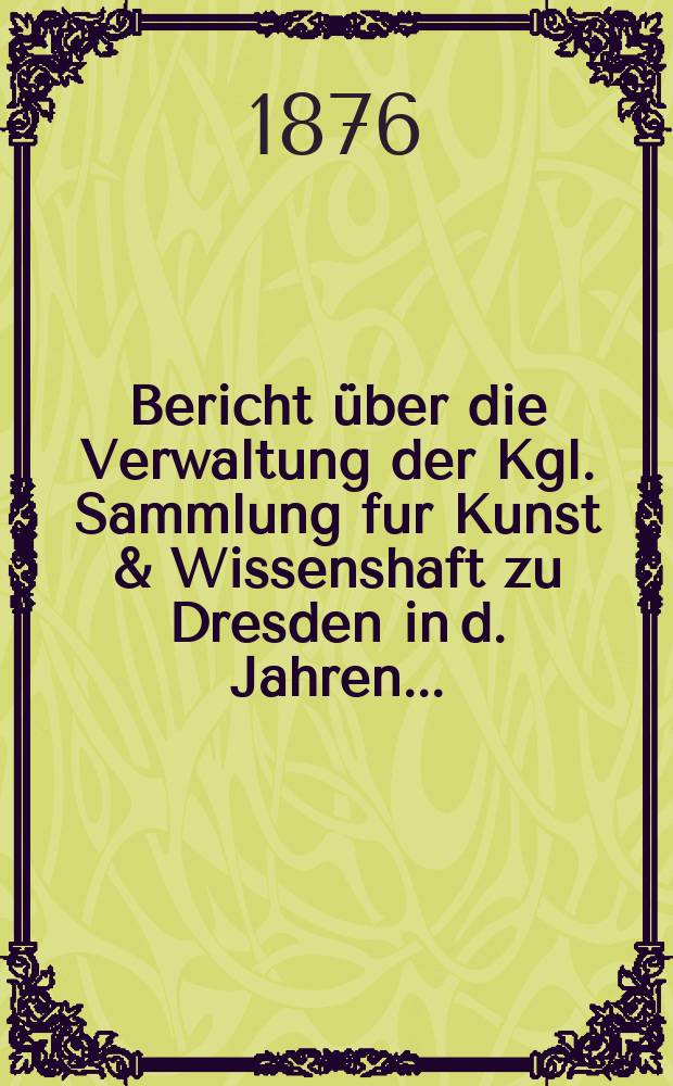 Bericht über die Verwaltung der Kgl. Sammlung fur Kunst & Wissenshaft zu Dresden in d. Jahren...