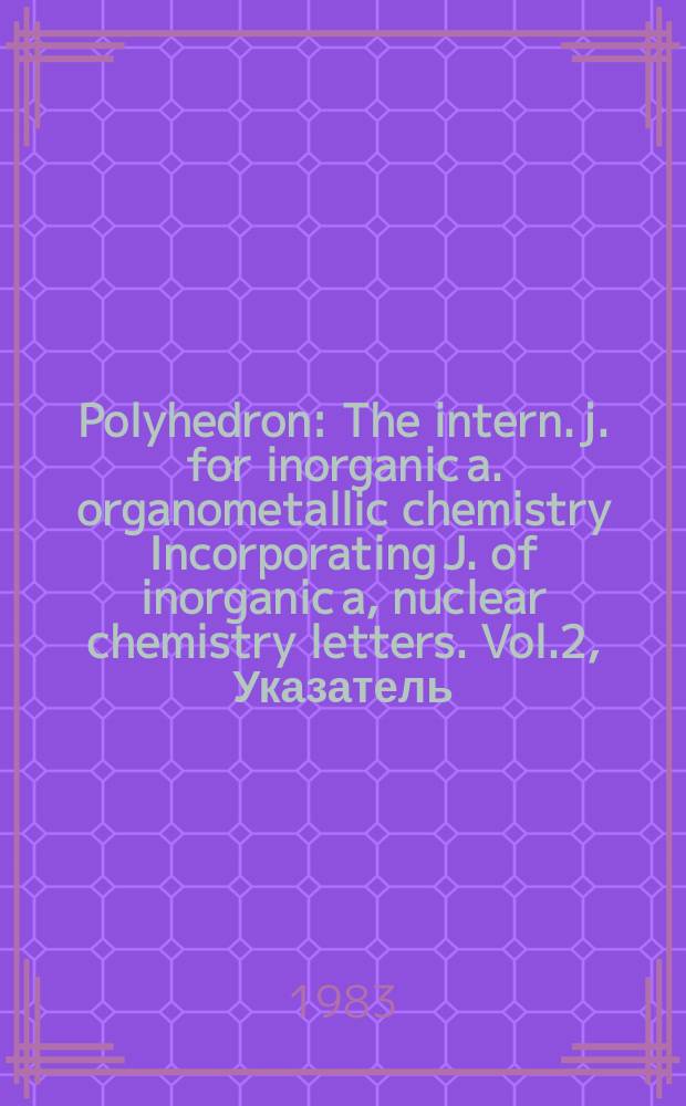Polyhedron : The intern. j. for inorganic a. organometallic chemistry Incorporating J. of inorganic a, nuclear chemistry letters. Vol.2, Указатель