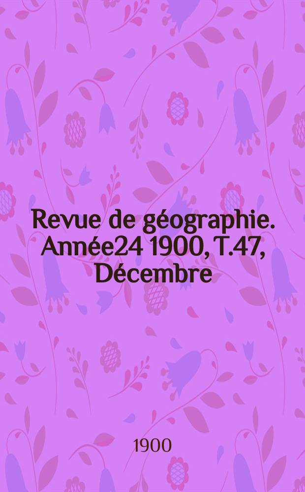 Revue de g&eacute;ographie. Ann&eacute;e24 1900, T.47, D&eacute;cembre