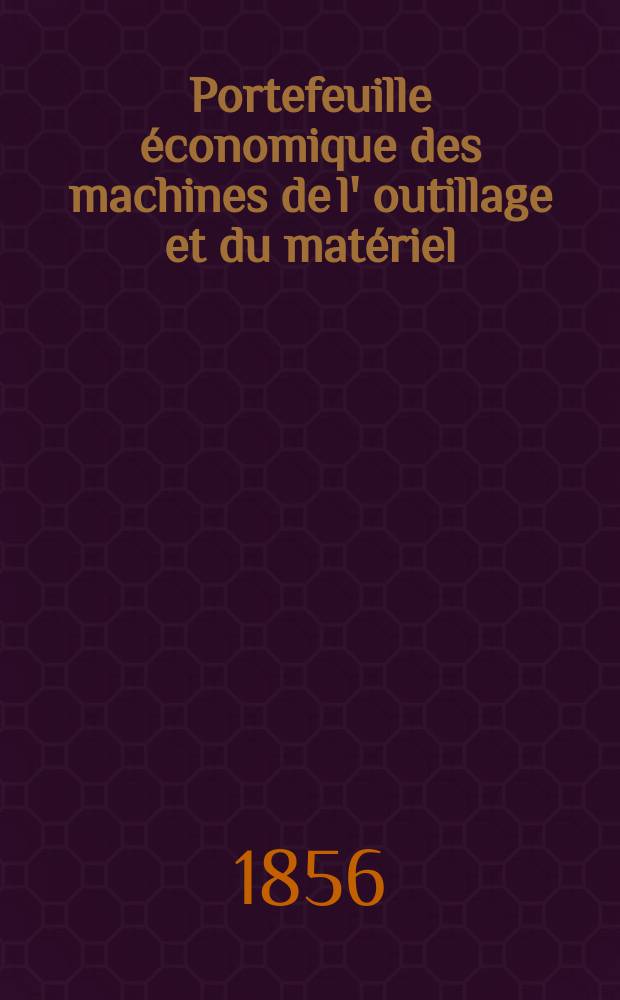 Portefeuille économique des machines de l' outillage et du matériel : relatifs a la construction aux chemins de fer aux routes a l' agriculture, aux mines, a la navigation, a la télégraphie etc. Contenant un choix des objets les plus intéressants des expositions industrielles et agricoles Destine aux ingénieurs mécaniciens conducteurs constructeurs de atelier élèves des écoles entrepreneurs ouvriers. [Année1] 1856, T.1, №1