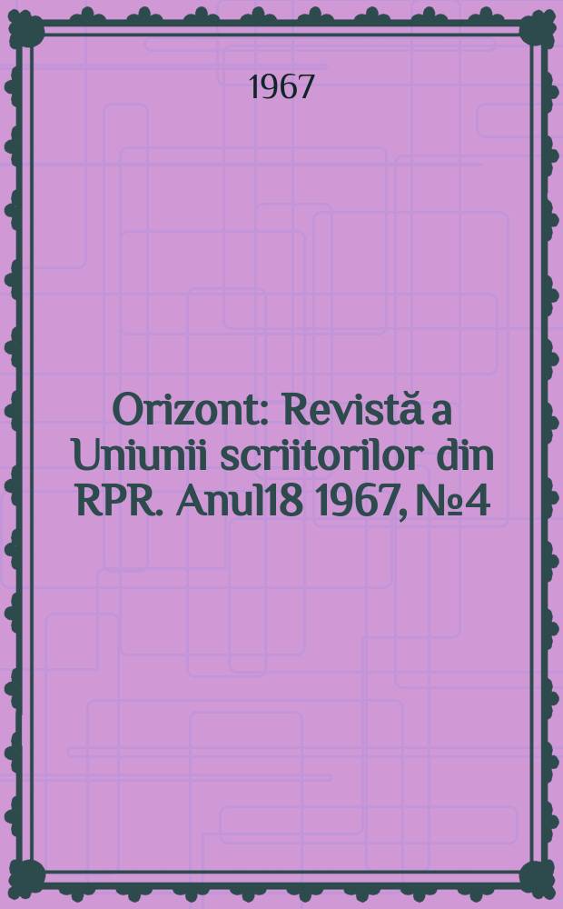 Orizont : Revistă a Uniunii scriitorilor din RPR. Anul18 1967, №4