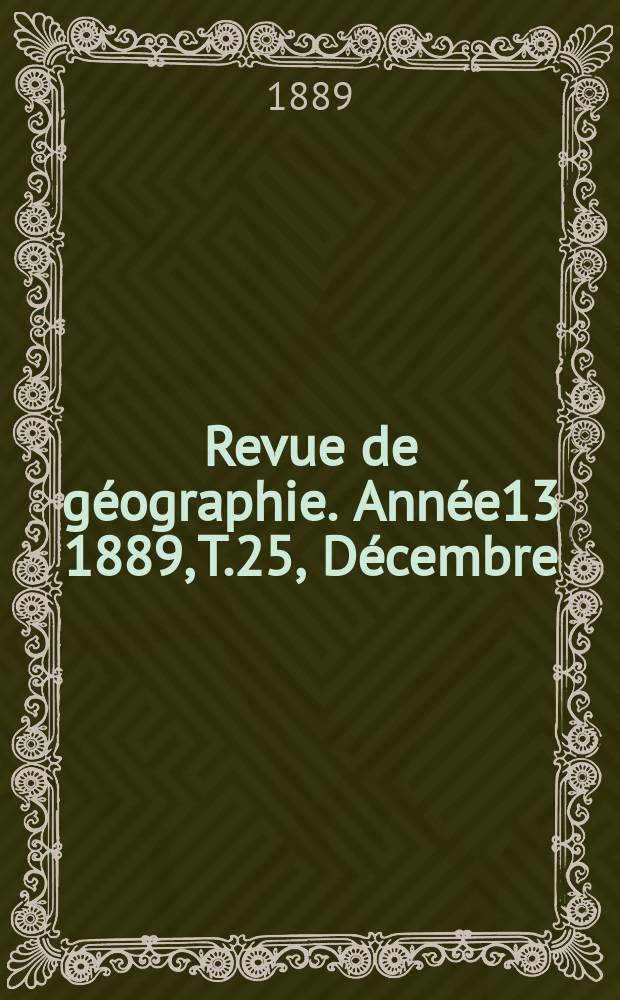 Revue de g&eacute;ographie. Ann&eacute;e13 1889, T.25, D&eacute;cembre