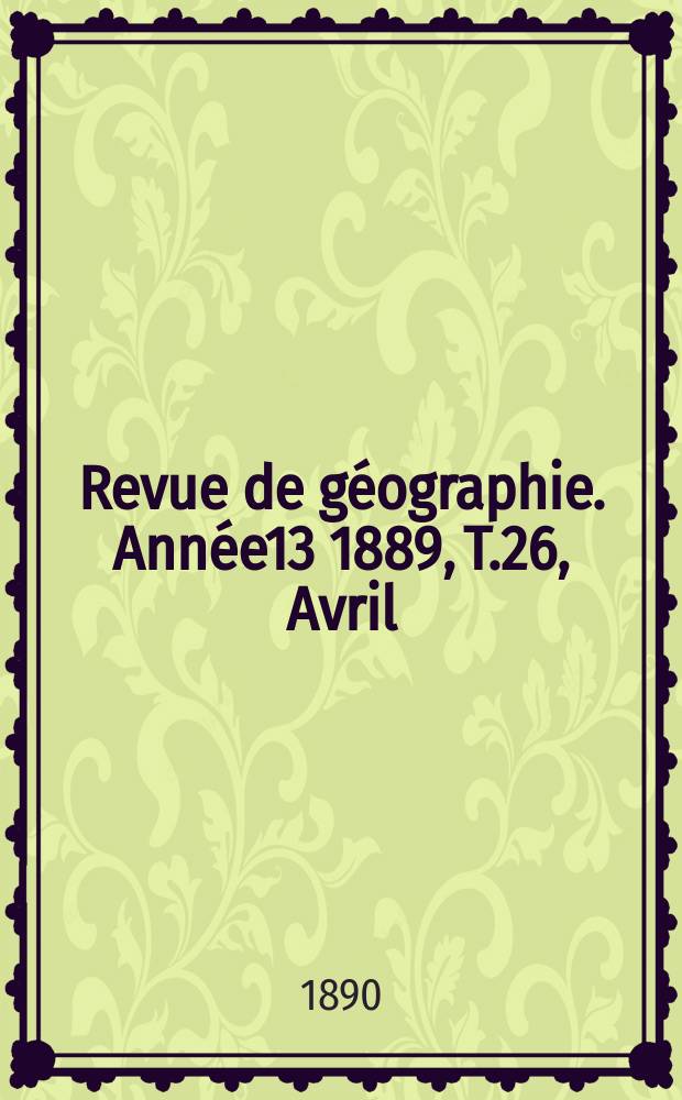 Revue de g&eacute;ographie. Ann&eacute;e13 1889, T.26, Avril