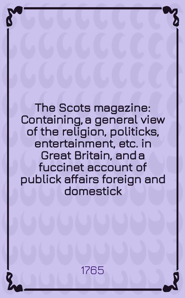 The Scots magazine : Containing, a general view of the religion, politicks, entertainment, etc. in Great Britain, and a fuccinet account of publick affairs foreign and domestick. Vol.27, August