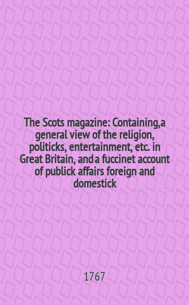 The Scots magazine : Containing, a general view of the religion, politicks, entertainment, etc. in Great Britain, and a fuccinet account of publick affairs foreign and domestick. Vol.29, January