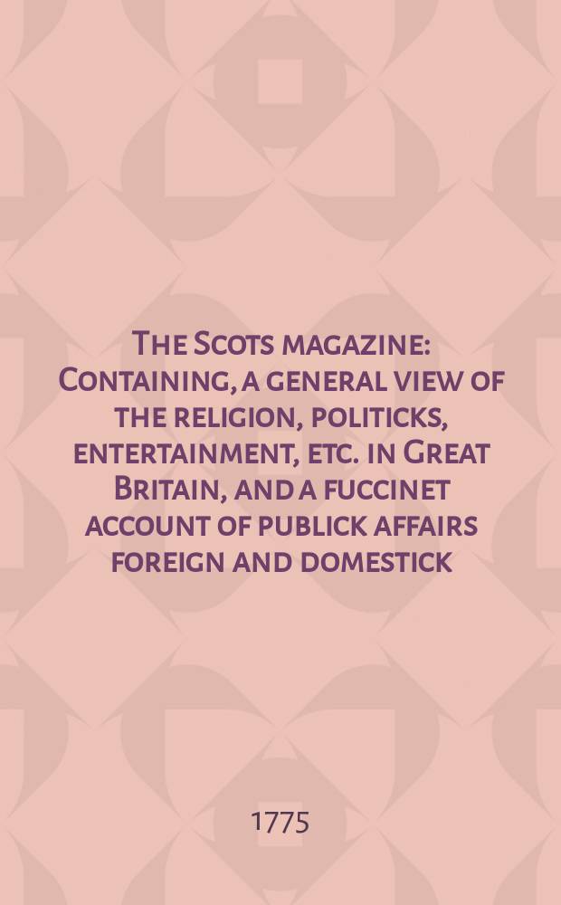 The Scots magazine : Containing, a general view of the religion, politicks, entertainment, etc. in Great Britain, and a fuccinet account of publick affairs foreign and domestick. Vol.37, December