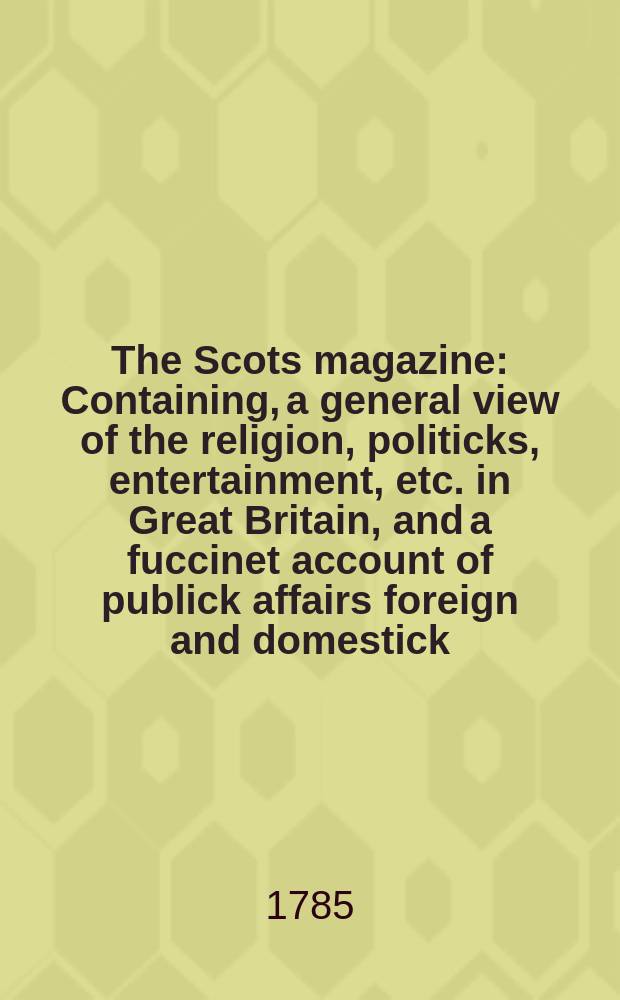 The Scots magazine : Containing, a general view of the religion, politicks, entertainment, etc. in Great Britain, and a fuccinet account of publick affairs foreign and domestick. Vol.47, December