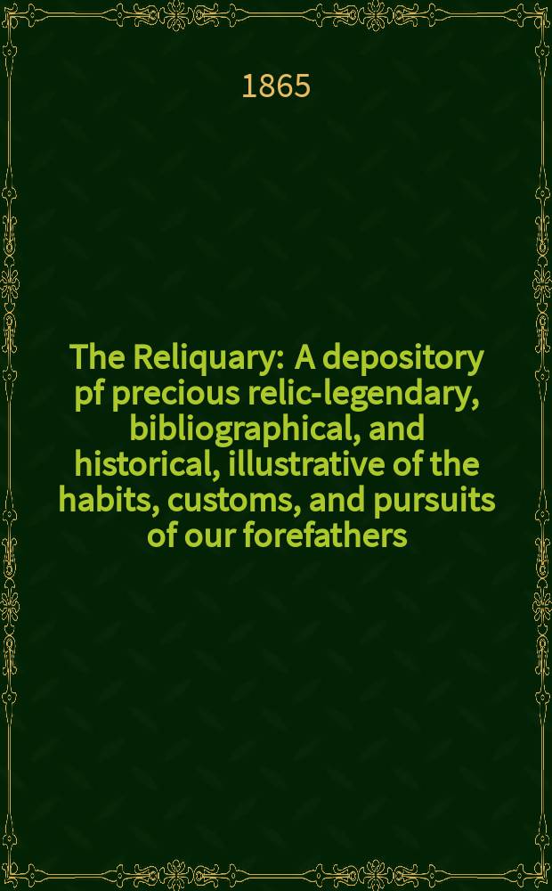 The Reliquary : A depository pf precious relics- legendary, bibliographical, and historical, illustrative of the habits, customs, and pursuits of our forefathers. Vol. 5 1864-1865