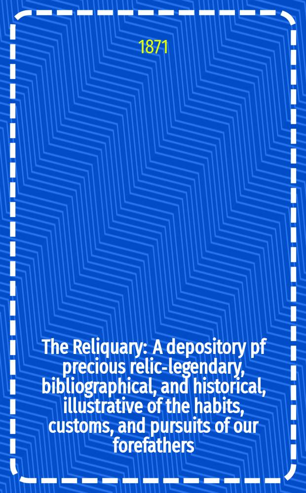 The Reliquary : A depository pf precious relics- legendary, bibliographical, and historical, illustrative of the habits, customs, and pursuits of our forefathers. Vol. 11 1870-1871