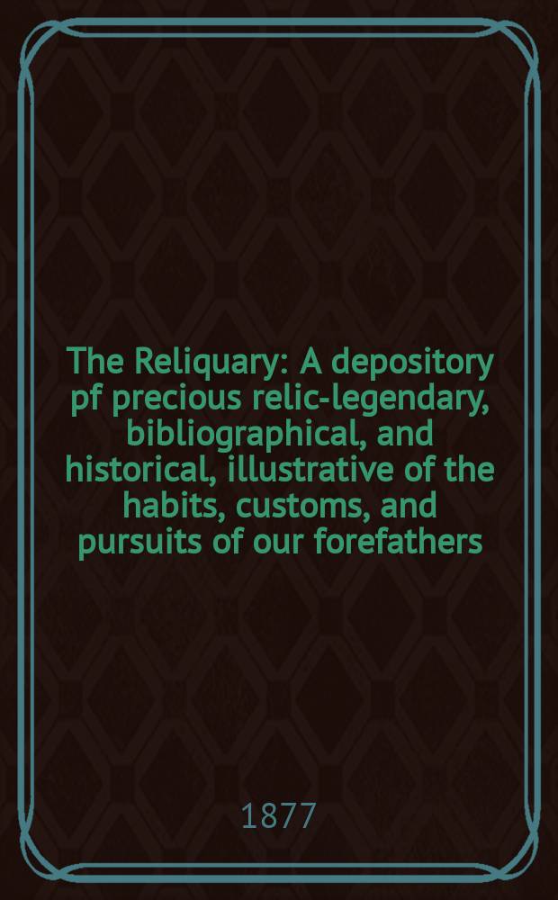 The Reliquary : A depository pf precious relics- legendary, bibliographical, and historical, illustrative of the habits, customs, and pursuits of our forefathers. Vol. 17 1876-1877