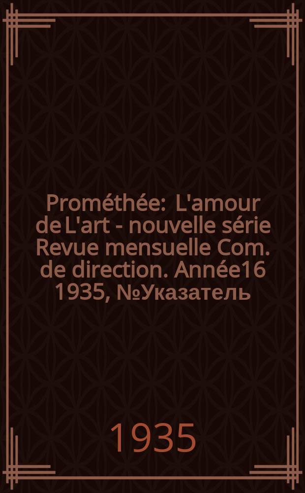 Prométhée : L'amour de L'art - nouvelle série Revue mensuelle Com. de direction. Année16 1935, №Указатель