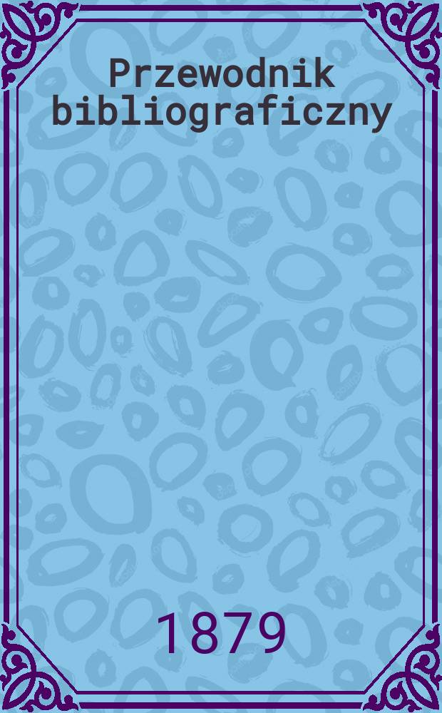 Przewodnik bibliograficzny : Miesięcznik dla wydawców, księgarzy, antykwarzów, jako téż czytających i kupujących książki. R.2 1879, №1