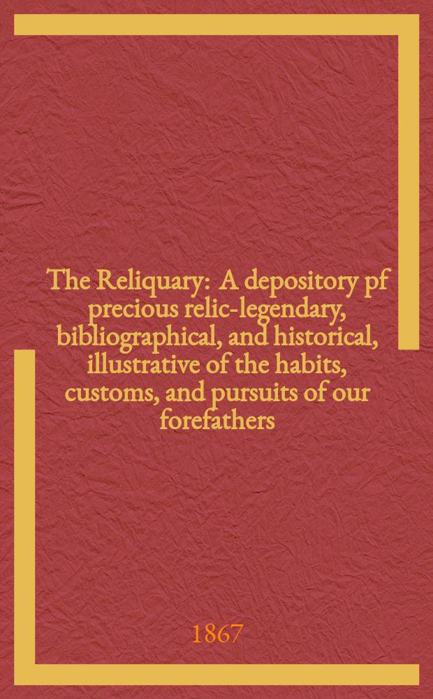 The Reliquary : A depository pf precious relics- legendary, bibliographical, and historical, illustrative of the habits, customs, and pursuits of our forefathers. Vol. 7 1866-1867