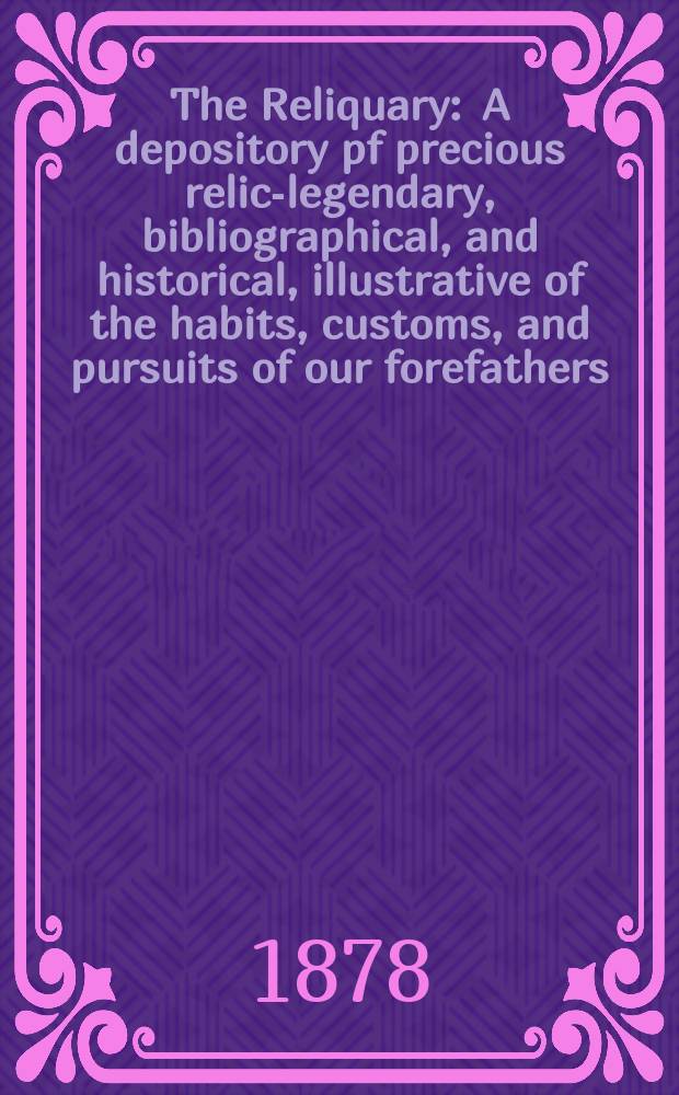 The Reliquary : A depository pf precious relics- legendary, bibliographical, and historical, illustrative of the habits, customs, and pursuits of our forefathers. Vol.18 1878, January