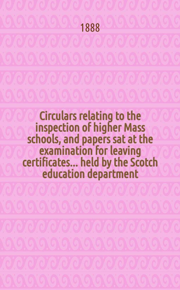 Circulars relating to the inspection of higher Mass schools, and papers sat at the examination for leaving certificates ... held by the Scotch education department : Secondary education (Scotland)