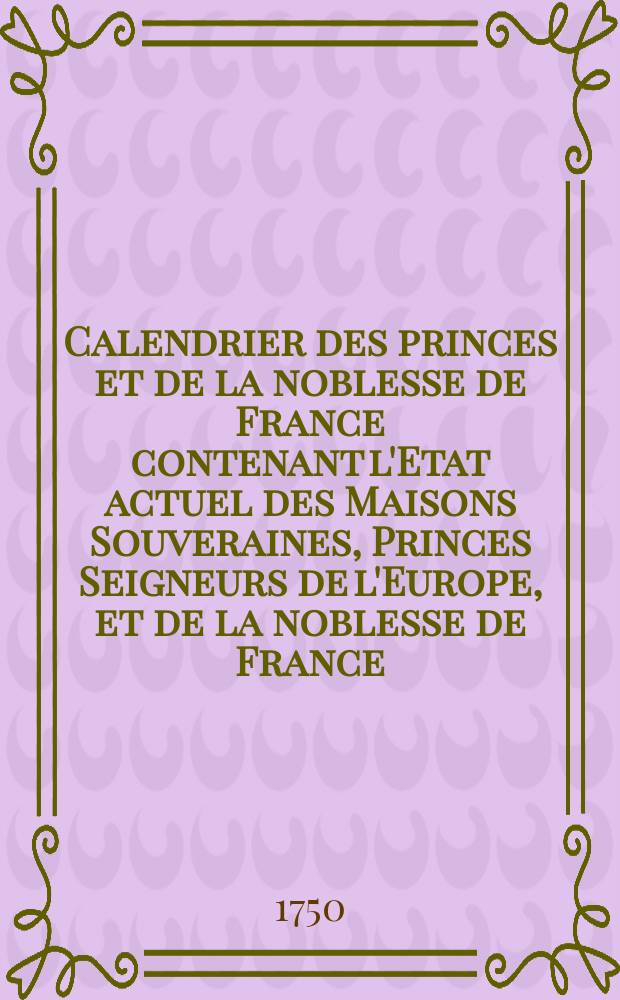 Calendrier des princes et de la noblesse de France contenant l'Etat actuel des Maisons Souveraines, Princes Seigneurs de l'Europe, et de la noblesse de France : Par l'auteur du Dictionnaire G&eacute;n&eacute;alogique, H&eacute;raldique, Historique et Chronologique, pour l'ann&eacute;e ..