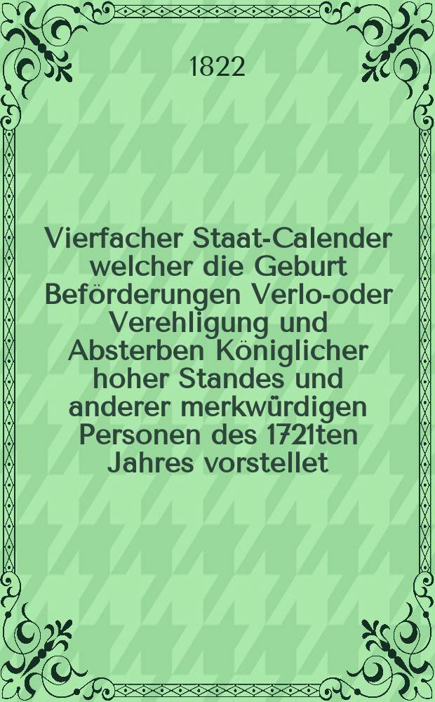 Vierfacher Staats- Calender welcher die Geburt Beförderungen Verlob- oder Verehligung und Absterben Königlicher hoher Standes und anderer merkwürdigen Personen des 1721ten Jahres vorstellet