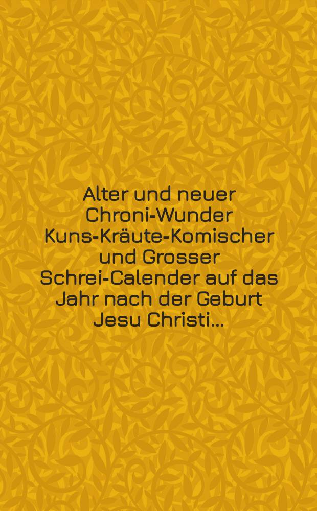Alter und neuer Chronik- Wunder Kunst- Kräuter- Komischer und Grosser Schreib- Calender auf das Jahr nach der Geburt Jesu Christi ...