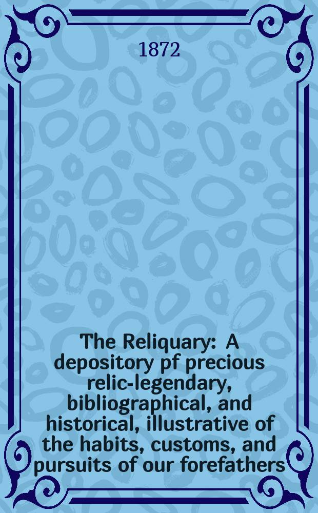 The Reliquary : A depository pf precious relics- legendary, bibliographical, and historical, illustrative of the habits, customs, and pursuits of our forefathers. Vol. 12 1871-1872