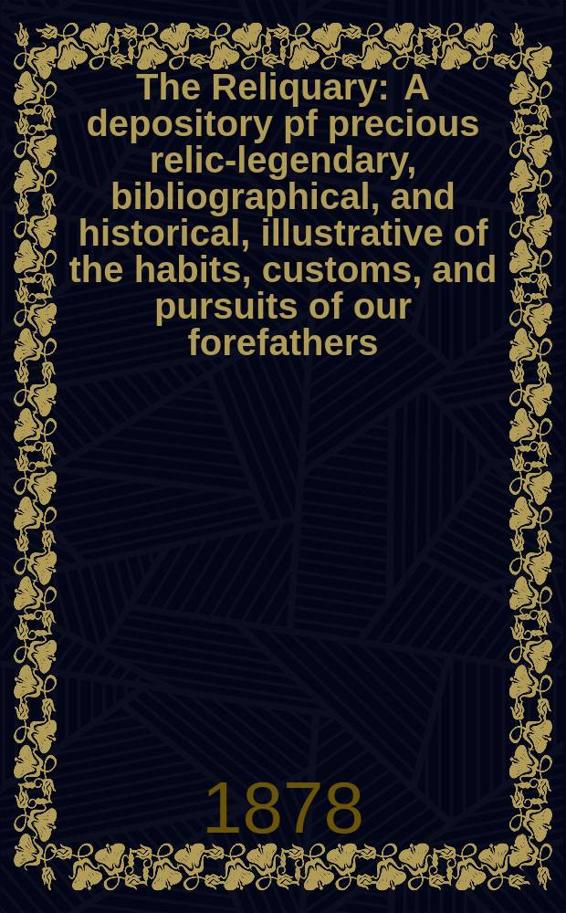 The Reliquary : A depository pf precious relics- legendary, bibliographical, and historical, illustrative of the habits, customs, and pursuits of our forefathers. Vol.18 1878, April