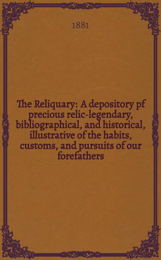 The Reliquary : A depository pf precious relics- legendary, bibliographical, and historical, illustrative of the habits, customs, and pursuits of our forefathers. Vol. 21 1880-1881