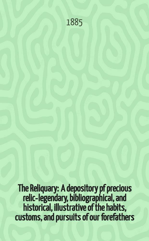 The Reliquary : A depository pf precious relics- legendary, bibliographical, and historical, illustrative of the habits, customs, and pursuits of our forefathers. Vol. 25 1884-1885