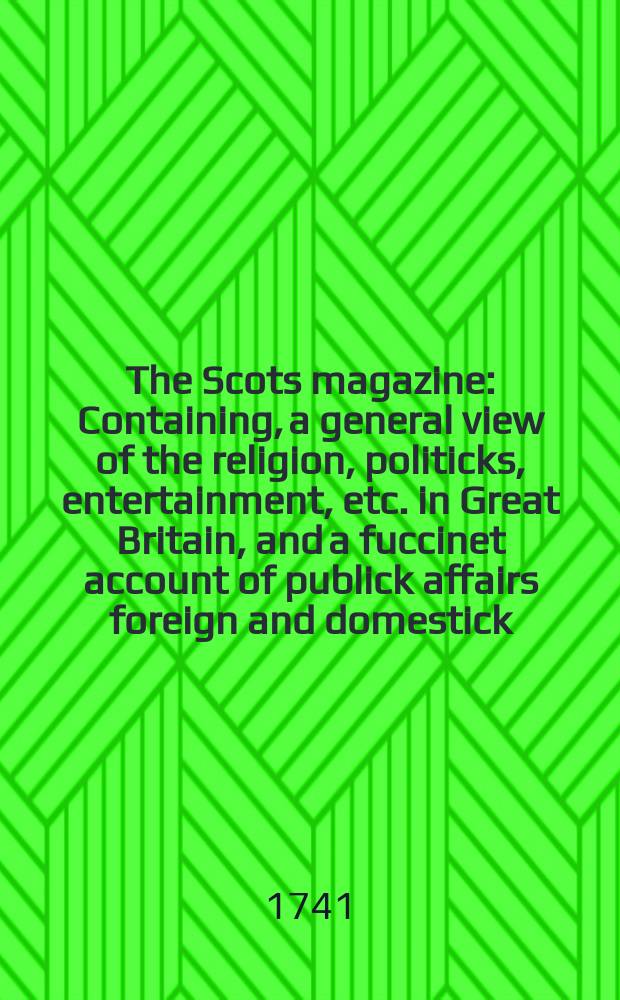 The Scots magazine : Containing, a general view of the religion, politicks, entertainment, etc. in Great Britain, and a fuccinet account of publick affairs foreign and domestick. Vol.3, February