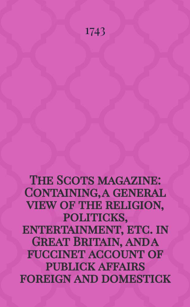 The Scots magazine : Containing, a general view of the religion, politicks, entertainment, etc. in Great Britain, and a fuccinet account of publick affairs foreign and domestick. Vol.5, May