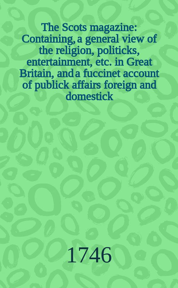 The Scots magazine : Containing, a general view of the religion, politicks, entertainment, etc. in Great Britain, and a fuccinet account of publick affairs foreign and domestick. Vol.8, May