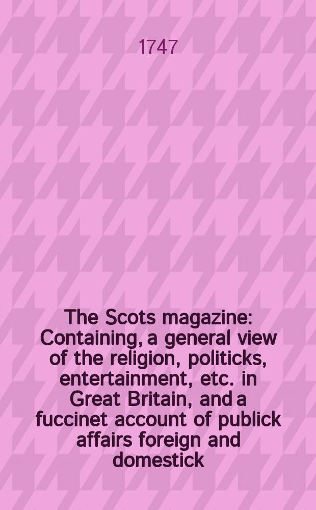 The Scots magazine : Containing, a general view of the religion, politicks, entertainment, etc. in Great Britain, and a fuccinet account of publick affairs foreign and domestick. Vol.9, April