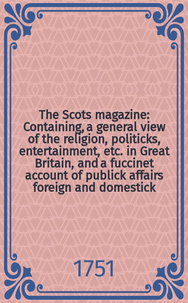 The Scots magazine : Containing, a general view of the religion, politicks, entertainment, etc. in Great Britain, and a fuccinet account of publick affairs foreign and domestick. Vol.13, June