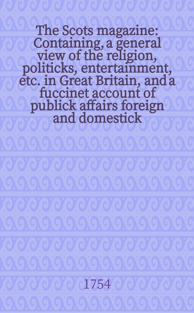 The Scots magazine : Containing, a general view of the religion, politicks, entertainment, etc. in Great Britain, and a fuccinet account of publick affairs foreign and domestick. Vol.16, February