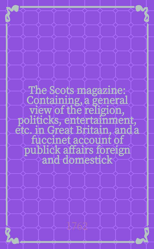 The Scots magazine : Containing, a general view of the religion, politicks, entertainment, etc. in Great Britain, and a fuccinet account of publick affairs foreign and domestick. Vol.24, January