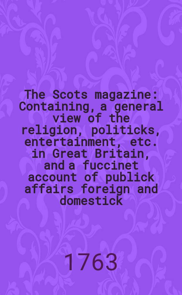 The Scots magazine : Containing, a general view of the religion, politicks, entertainment, etc. in Great Britain, and a fuccinet account of publick affairs foreign and domestick. Vol.25, April