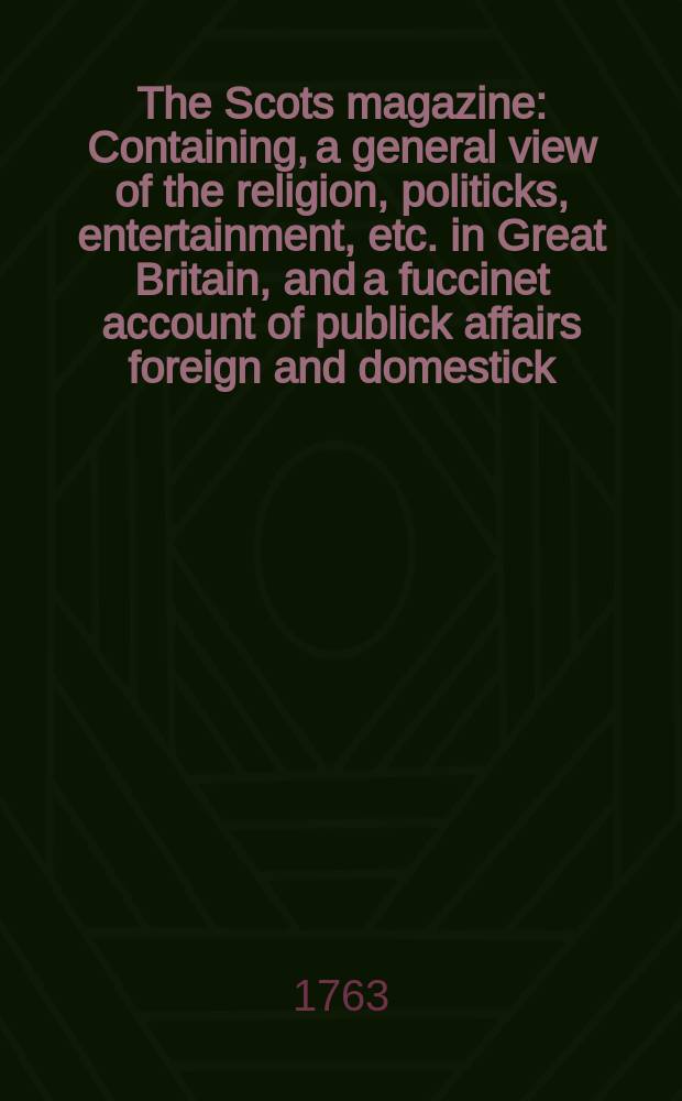 The Scots magazine : Containing, a general view of the religion, politicks, entertainment, etc. in Great Britain, and a fuccinet account of publick affairs foreign and domestick. Vol.25, June