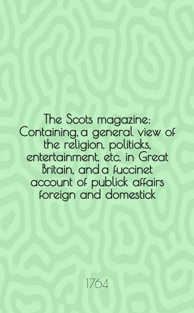 The Scots magazine : Containing, a general view of the religion, politicks, entertainment, etc. in Great Britain, and a fuccinet account of publick affairs foreign and domestick. Vol.26, June