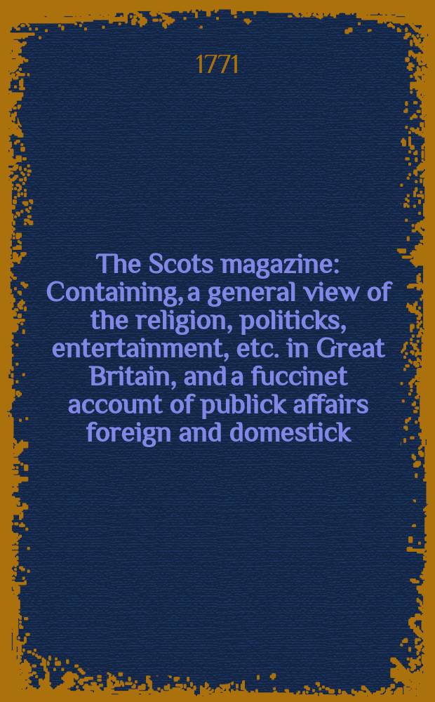 The Scots magazine : Containing, a general view of the religion, politicks, entertainment, etc. in Great Britain, and a fuccinet account of publick affairs foreign and domestick. Vol.33, May