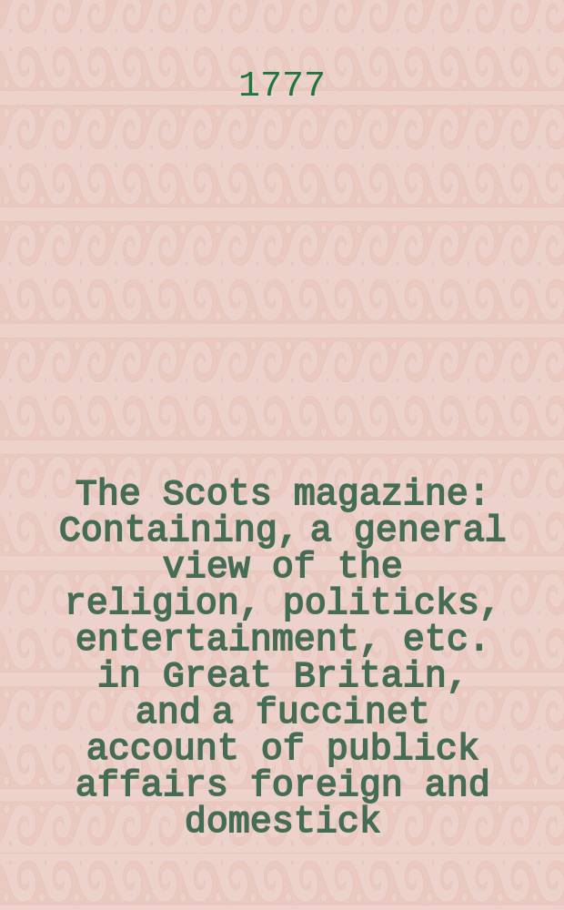 The Scots magazine : Containing, a general view of the religion, politicks, entertainment, etc. in Great Britain, and a fuccinet account of publick affairs foreign and domestick. Vol.39, February