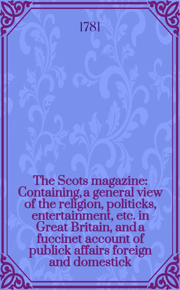 The Scots magazine : Containing, a general view of the religion, politicks, entertainment, etc. in Great Britain, and a fuccinet account of publick affairs foreign and domestick. Vol.43, April