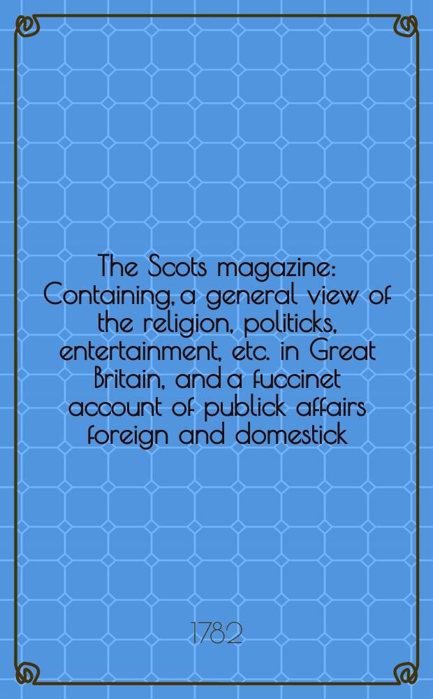 The Scots magazine : Containing, a general view of the religion, politicks, entertainment, etc. in Great Britain, and a fuccinet account of publick affairs foreign and domestick. Vol.44, February